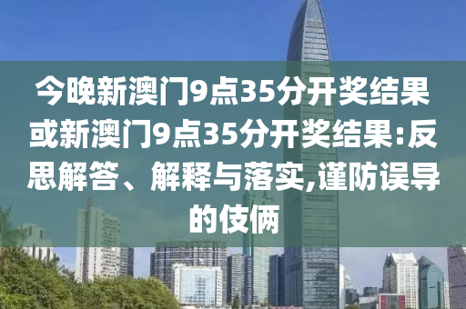 今晚新澳門9點(diǎn)35分開獎結(jié)果或新澳門9點(diǎn)35分開獎結(jié)果:反思解答、解釋與落實(shí),謹(jǐn)防誤導(dǎo)的伎倆