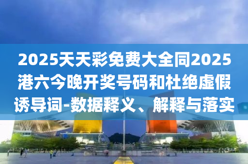 2025天天彩免費大全同2025港六今晚開獎號碼和杜絕虛假誘導(dǎo)詞-數(shù)據(jù)釋義、解釋與落實
