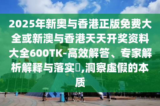2025年新奧與香港正版免費大全或新澳與香港天天開獎資料大全600TK-高效解答、專家解析解釋與落實?,洞察虛假的本質(zhì)