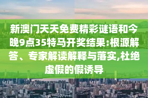 新澳門天天免費精彩謎語和今晚9點35特馬開獎結(jié)果:根源解答、專家解讀解釋與落實,杜絕虛假的假誘導