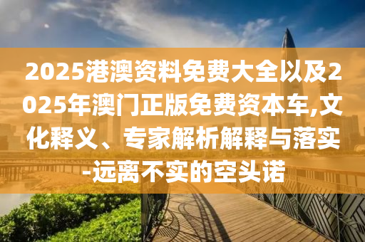 2025港澳資料免費(fèi)大全以及2025年澳門正版免費(fèi)資本車,文化釋義、專家解析解釋與落實(shí)-遠(yuǎn)離不實(shí)的空頭諾