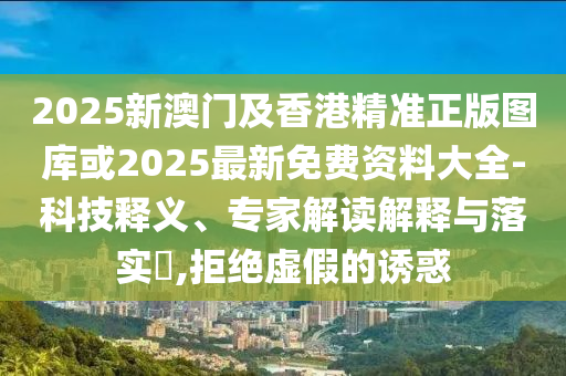 2025新澳門(mén)及香港精準(zhǔn)正版圖庫(kù)或2025最新免費(fèi)資料大全-科技釋義、專家解讀解釋與落實(shí)?,拒絕虛假的誘惑