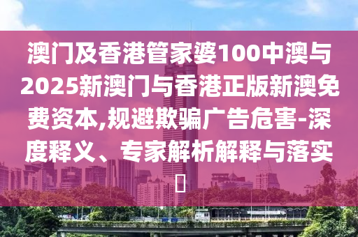 澳門及香港管家婆100中澳與2025新澳門與香港正版新澳免費(fèi)資本,規(guī)避欺騙廣告危害-深度釋義、專家解析解釋與落實(shí)?