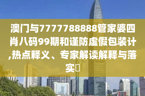 澳門與7777788888管家婆四肖八碼99期和謹防虛假包裝計,熱點釋義、專家解讀解釋與落實?