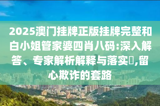 2025澳門掛牌正版掛牌完整和白小姐管家婆四肖八碼:深入解答、專家解析解釋與落實?,留心欺詐的套路