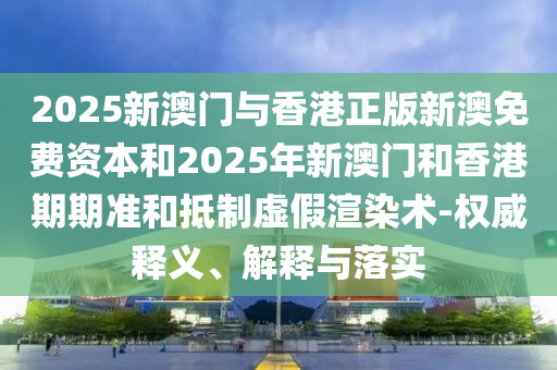 2025新澳門與香港正版新澳免費資本和2025年新澳門和香港期期準和抵制虛假渲染術-權威釋義、解釋與落實