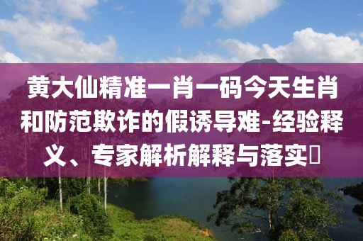 黃大仙精準(zhǔn)一肖一碼今天生肖和防范欺詐的假誘導(dǎo)難-經(jīng)驗(yàn)釋義、專家解析解釋與落實(shí)?