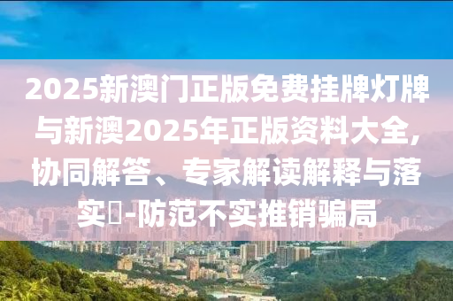 2025新澳門(mén)正版免費(fèi)掛牌燈牌與新澳2025年正版資料大全,協(xié)同解答、專家解讀解釋與落實(shí)?-防范不實(shí)推銷騙局