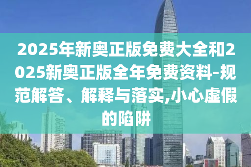 2025年新奧正版免費大全和2025新奧正版全年免費資料-規(guī)范解答、解釋與落實,小心虛假的陷阱
