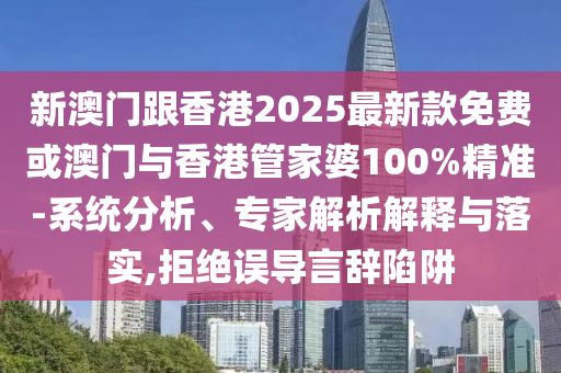 新澳門跟香港2025最新款免費或澳門與香港管家婆100%精準-系統(tǒng)分析、專家解析解釋與落實,拒絕誤導言辭陷阱