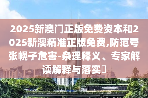 2025新澳門正版免費資本和2025新澳精準正版免費,防范夸張幌子危害-條理釋義、專家解讀解釋與落實?