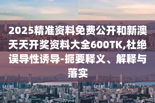 2025精準(zhǔn)資料免費(fèi)公開(kāi)和新澳天天開(kāi)獎(jiǎng)資料大全600TK,杜絕誤導(dǎo)性誘導(dǎo)-扼要釋義、解釋與落實(shí)