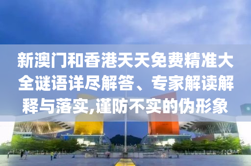 新澳門和香港天天免費精準(zhǔn)大全謎語詳盡解答、專家解讀解釋與落實,謹(jǐn)防不實的偽形象