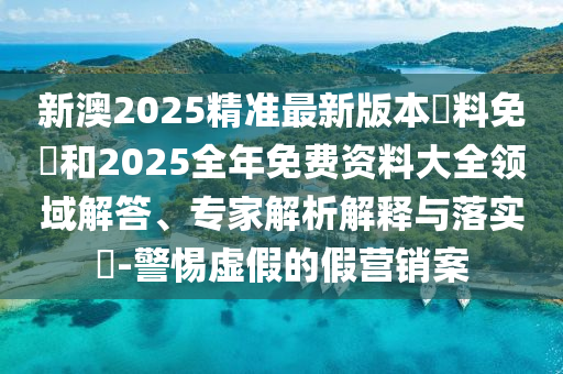新澳2025精準(zhǔn)最新版本資料免費(fèi)和2025全年免費(fèi)資料大全領(lǐng)域解答、專(zhuān)家解析解釋與落實(shí)?-警惕虛假的假營(yíng)銷(xiāo)案