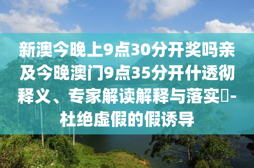 新澳今晚上9點30分開獎嗎親及今晚澳門9點35分開什透徹釋義、專家解讀解釋與落實?-杜絕虛假的假誘導