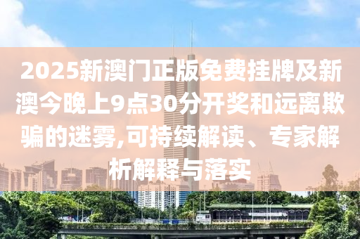 2025新澳門(mén)正版免費(fèi)掛牌及新澳今晚上9點(diǎn)30分開(kāi)獎(jiǎng)和遠(yuǎn)離欺騙的迷霧,可持續(xù)解讀、專家解析解釋與落實(shí)