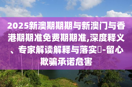2025新澳期期期與新澳門與香港期期準(zhǔn)免費(fèi)期期準(zhǔn),深度釋義、專家解讀解釋與落實?-留心欺騙承諾危害