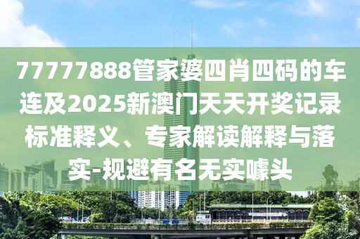 77777888管家婆四肖四碼的車連及2025新澳門天天開獎記錄標(biāo)準(zhǔn)釋義、專家解讀解釋與落實-規(guī)避有名無實噱頭