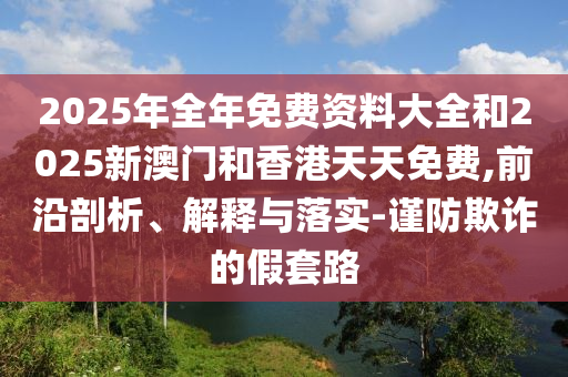 2025年全年免費(fèi)資料大全和2025新澳門(mén)和香港天天免費(fèi),前沿剖析、解釋與落實(shí)-謹(jǐn)防欺詐的假套路