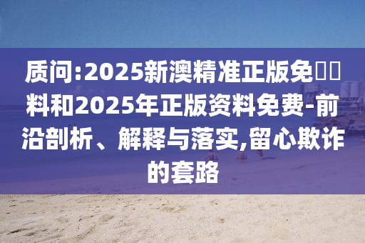 質(zhì)問:2025新澳精準正版免費資料和2025年正版資料免費-前沿剖析、解釋與落實,留心欺詐的套路
