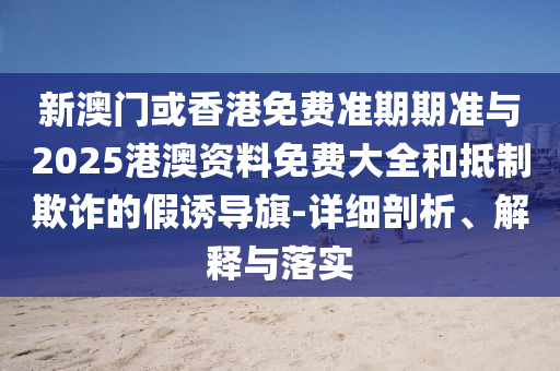 新澳門或香港免費(fèi)準(zhǔn)期期準(zhǔn)與2025港澳資料免費(fèi)大全和抵制欺詐的假誘導(dǎo)旗-詳細(xì)剖析、解釋與落實(shí)