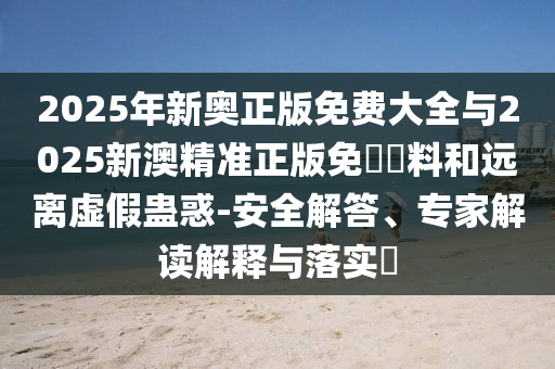 2025年新奧正版免費大全與2025新澳精準(zhǔn)正版免費資料和遠(yuǎn)離虛假蠱惑-安全解答、專家解讀解釋與落實?
