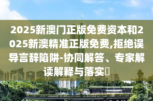 2025新澳門正版免費資本和2025新澳精準(zhǔn)正版免費,拒絕誤導(dǎo)言辭陷阱-協(xié)同解答、專家解讀解釋與落實?