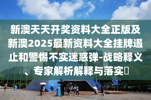 新澳天天開獎資料大全正版及新澳2025最新資料大全掛牌遏止和警惕不實迷惑彈-戰(zhàn)略釋義、專家解析解釋與落實?