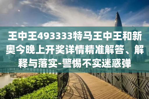 王中王493333特馬王中王和新奧今晚上開獎詳情精準解答、解釋與落實-警惕不實迷惑彈
