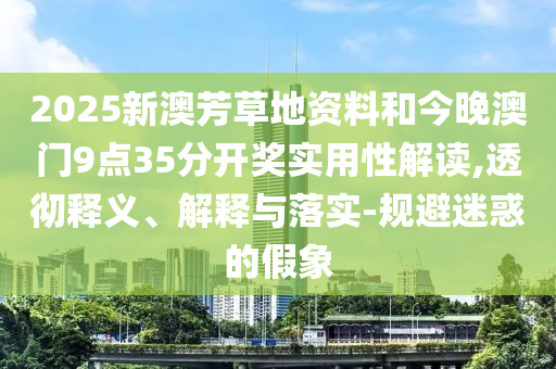2025新澳芳草地資料和今晚澳門9點35分開獎實用性解讀,透徹釋義、解釋與落實-規(guī)避迷惑的假象