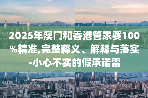 2025年澳門(mén)和香港管家婆100%精準(zhǔn),完整釋義、解釋與落實(shí)-小心不實(shí)的假承諾雷