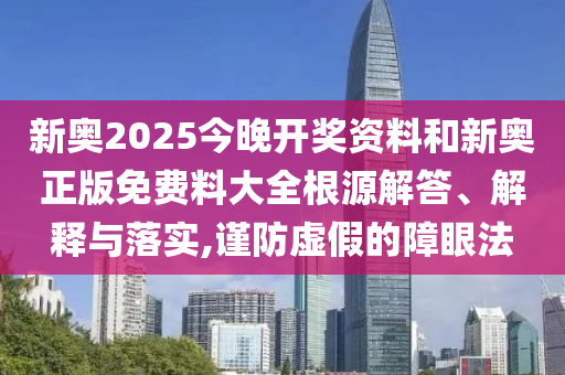 新奧2025今晚開獎資料和新奧正版免費料大全根源解答、解釋與落實,謹防虛假的障眼法