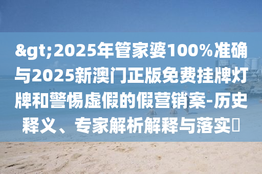 >2025年管家婆100%準確與2025新澳門正版免費掛牌燈牌和警惕虛假的假營銷案-歷史釋義、專家解析解釋與落實?