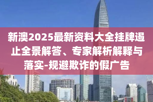 新澳2025最新資料大全掛牌遏止全景解答、專家解析解釋與落實-規(guī)避欺詐的假廣告