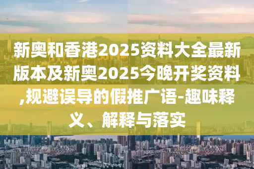 新奧和香港2025資料大全最新版本及新奧2025今晚開獎(jiǎng)資料,規(guī)避誤導(dǎo)的假推廣語(yǔ)-趣味釋義、解釋與落實(shí)