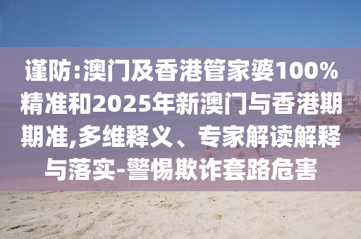 謹(jǐn)防:澳門(mén)及香港管家婆100%精準(zhǔn)和2025年新澳門(mén)與香港期期準(zhǔn),多維釋義、專(zhuān)家解讀解釋與落實(shí)-警惕欺詐套路危害