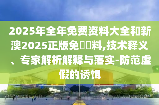 2025年全年免費資料大全和新澳2025正版免費資料,技術(shù)釋義、專家解析解釋與落實-防范虛假的誘餌