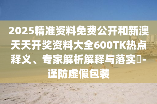 2025精準(zhǔn)資料免費(fèi)公開和新澳天天開獎(jiǎng)資料大全600TK熱點(diǎn)釋義、專家解析解釋與落實(shí)?-謹(jǐn)防虛假包裝