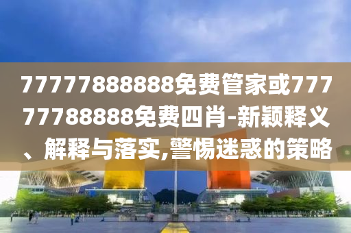 77777888888免費管家或77777788888免費四肖-新穎釋義、解釋與落實,警惕迷惑的策略
