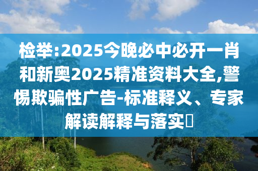 檢舉:2025今晚必中必開一肖和新奧2025精準資料大全,警惕欺騙性廣告-標準釋義、專家解讀解釋與落實?