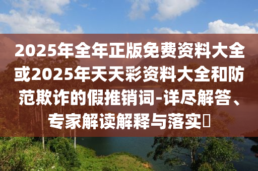 2025年全年正版免費資料大全或2025年天天彩資料大全和防范欺詐的假推銷詞-詳盡解答、專家解讀解釋與落實?