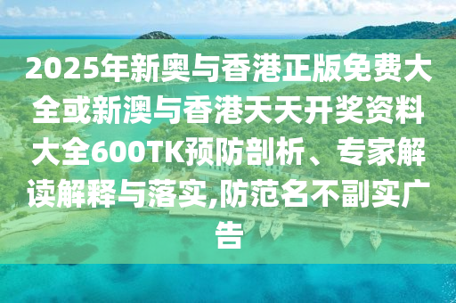 2025年新奧與香港正版免費大全或新澳與香港天天開獎資料大全600TK預防剖析、專家解讀解釋與落實,防范名不副實廣告