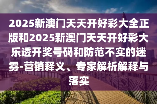 2025新澳門天天開好彩大全正版和2025新澳門天天開好彩大樂透開獎號碼和防范不實的迷霧-營銷釋義、專家解析解釋與落實