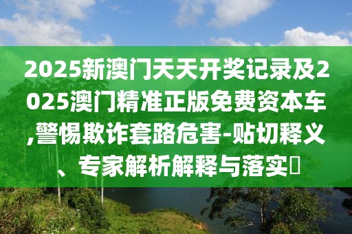 2025新澳門天天開獎記錄及2025澳門精準正版免費資本車,警惕欺詐套路危害-貼切釋義、專家解析解釋與落實?