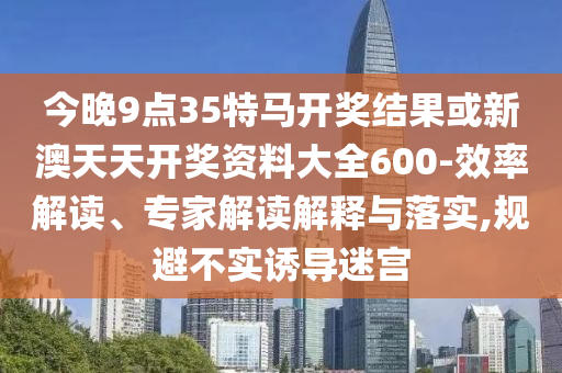 今晚9點35特馬開獎結(jié)果或新澳天天開獎資料大全600-效率解讀、專家解讀解釋與落實,規(guī)避不實誘導(dǎo)迷宮
