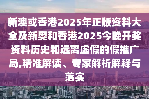 新澳或香港2025年正版資料大全及新奧和香港2025今晚開獎資料歷史和遠離虛假的假推廣局,精準解讀、專家解析解釋與落實