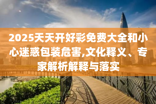 2025天天開好彩免費(fèi)大全和小心迷惑包裝危害,文化釋義、專家解析解釋與落實(shí)