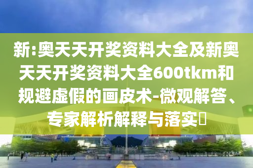 新:奧天天開獎資料大全及新奧天天開獎資料大全600tkm和規(guī)避虛假的畫皮術(shù)-微觀解答、專家解析解釋與落實?