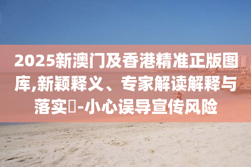 2025新澳門及香港精準正版圖庫,新穎釋義、專家解讀解釋與落實?-小心誤導(dǎo)宣傳風險