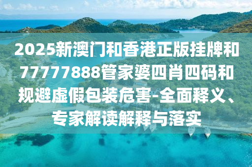 2025新澳門(mén)和香港正版掛牌和77777888管家婆四肖四碼和規(guī)避虛假包裝危害-全面釋義、專(zhuān)家解讀解釋與落實(shí)